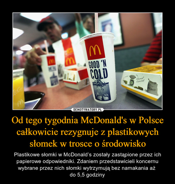 Od tego tygodnia McDonald's w Polsce całkowicie rezygnuje z plastikowych słomek w trosce o środowisko – Plastikowe słomki w McDonald’s zostały zastąpione przez ich papierowe odpowiedniki. Zdaniem przedstawicieli koncernu wybrane przez nich słomki wytrzymują bez namakania aż do 5,5 godziny 