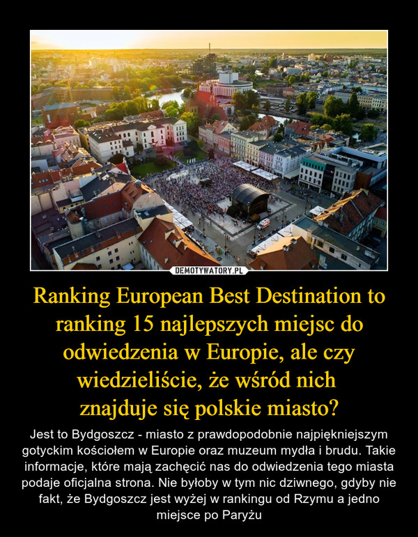 Ranking European Best Destination to ranking 15 najlepszych miejsc do odwiedzenia w Europie, ale czy wiedzieliście, że wśród nich znajduje się polskie miasto? – Jest to Bydgoszcz - miasto z prawdopodobnie najpiękniejszym gotyckim kościołem w Europie oraz muzeum mydła i brudu. Takie informacje, które mają zachęcić nas do odwiedzenia tego miasta podaje oficjalna strona. Nie byłoby w tym nic dziwnego, gdyby nie fakt, że Bydgoszcz jest wyżej w rankingu od Rzymu a jedno miejsce po Paryżu 