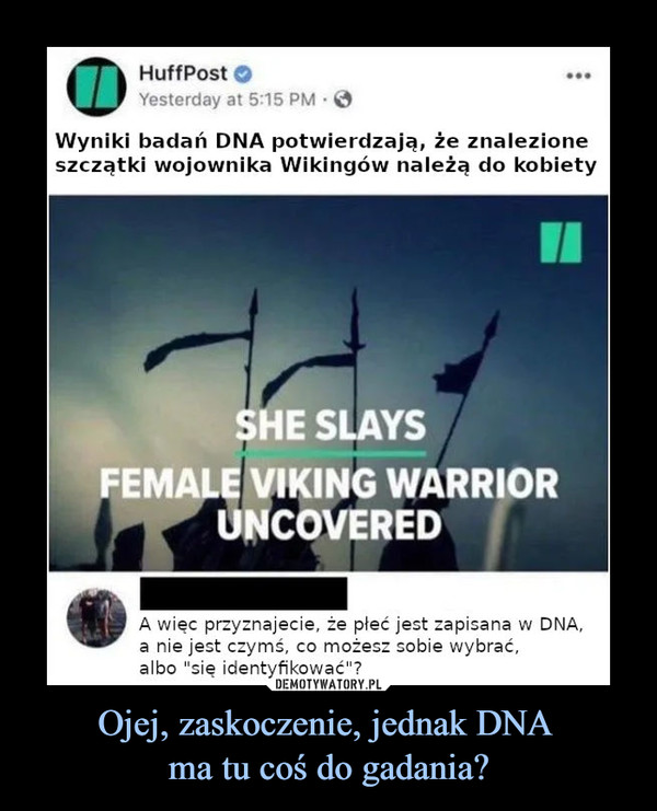 Ojej, zaskoczenie, jednak DNA ma tu coś do gadania? –  HuffPost Wyniki badań DNA potwierdzają, że znalezione szczątki wojownika Wikingów należą do kobiety She slays Female viking warrior uncovered A więc przyznajecie, że płeć jest zapisana w DNA, a nie jest czymś co możesz sobie wybrać, albo się identyfikować?