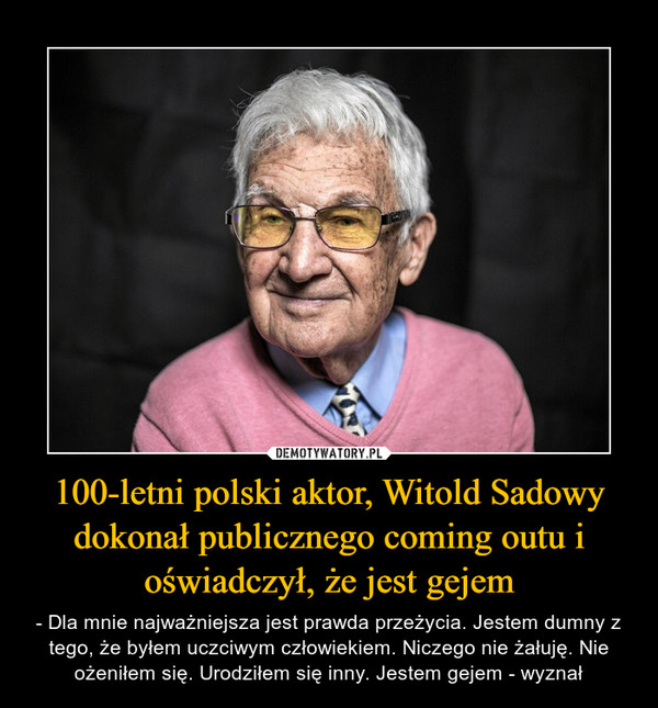 100-letni polski aktor, Witold Sadowy dokonał publicznego coming outu i oświadczył, że jest gejem – - Dla mnie najważniejsza jest prawda przeżycia. Jestem dumny z tego, że byłem uczciwym człowiekiem. Niczego nie żałuję. Nie ożeniłem się. Urodziłem się inny. Jestem gejem - wyznał 