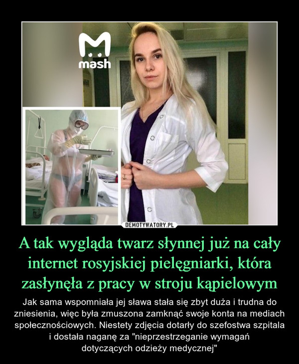 A tak wygląda twarz słynnej już na cały internet rosyjskiej pielęgniarki, która zasłynęła z pracy w stroju kąpielowym – Jak sama wspomniała jej sława stała się zbyt duża i trudna do zniesienia, więc była zmuszona zamknąć swoje konta na mediach społecznościowych. Niestety zdjęcia dotarły do szefostwa szpitala i dostała naganę za "nieprzestrzeganie wymagańdotyczących odzieży medycznej" 