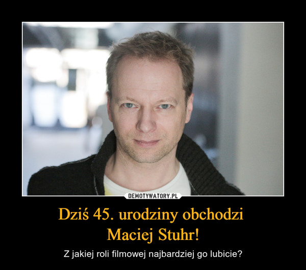 Dziś 45. urodziny obchodzi 
Maciej Stuhr!