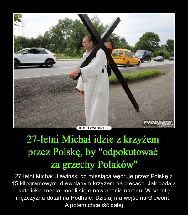 27-letni Michał idzie z krzyżem przez Polskę, by "odpokutować za grzechy Polaków" – 27-letni Michał Ulewiński od miesiąca wędruje przez Polskę z 15-kilogramowym, drewnianym krzyżem na plecach. Jak podają katolickie media, modli się o nawrócenie narodu. W sobotę mężczyzna dotarł na Podhale. Dzisiaj ma wejść na Giewont. A potem chce iść dalej 