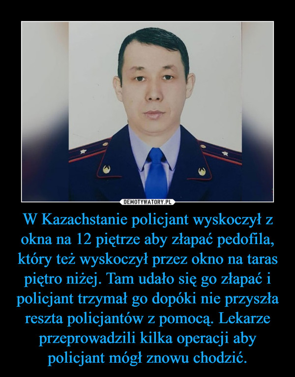 W Kazachstanie policjant wyskoczył z okna na 12 piętrze aby złapać pedofila, który też wyskoczył przez okno na taras piętro niżej. Tam udało się go złapać i policjant trzymał go dopóki nie przyszła reszta policjantów z pomocą. Lekarze przeprowadzili kilka operacji aby policjant mógł znowu chodzić. –  