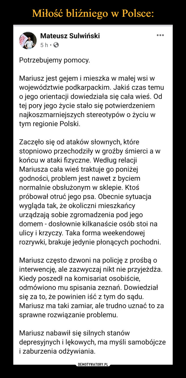  –  Mariusz jest gejem i mieszka w małej wsi w województwie podkarpackim. Jakiś czas temu o jego orientacji dowiedziała się cała wieś. Od tej pory jego życie stało się potwierdzeniem najkoszmarniejszych stereotypów o życiu w tym regionie Polski.Zaczęło się od ataków słownych, które stopniowo przechodziły w groźby śmierci a w końcu w ataki fizyczne. Według relacji Mariusza cała wieś traktuje go poniżej godności, problem jest nawet z byciem normalnie obsłużonym w sklepie. Ktoś próbował otruć jego psa. Obecnie sytuacja wygląda tak, że okoliczni mieszkańcy urządzają sobie zgromadzenia pod jego domem - dosłownie kilkanaście osób stoi na ulicy i krzyczy. Taka forma weekendowej rozrywki, brakuje jedynie płonących pochodni.Mariusz często dzwoni na policję z prośbą o interwencję, ale zazwyczaj nikt nie przyjeżdża. Kiedy poszedł na komisariat osobiście, odmówiono mu spisania zeznań. Dowiedział się za to, że powinien iść z tym do sądu. Mariusz ma taki zamiar, ale trudno uznać to za sprawne rozwiązanie problemu.Mariusz nabawił się silnych stanów depresyjnych i lękowych, ma myśli samobójcze i zaburzenia odżywiania.W stałym kontakcie z Mariuszem jest Sue Beel, która pomaga tak, jak umie najlepiej. Jesteśmy w stanie zorganizować wsparcie psychologiczne, pomóc z kwestiami prawnymi. Od miejscowości Mariusza dzieli nas jednak 500 kilometrów i mamy poczucie, że nie jesteśmy w stanie zorganizować pomocy adekwatnej do potrzeb.Nie wiem co robi się w sytuacji, kiedy zawodzi policja i państwo. To luka w wachlarzu moich aktywistycznych umiejętności i dzisiaj już wiem, że powinienem ją jak najszybciej wypełnić.Umiem jednak robić zamieszanie i właśnie to chciałbym teraz zrobić. Mariusz jest gotowy do kontaktu z mediami. Trudno mi sobie wyobrazić, by miało to zaszkodzić jego sytuacji, bo ta jest już ekstremalnie zła. Wierzę, że zainteresowanie kilku bardziej wpływowych osób lub dziennikarski telefon z niewygodnymi pytaniami do lokalnej policji są w stanie pomóc.Napisałem już do rzeszowskiej Wyborczej, ale czuję, że to może nie wystarczyć. Dlatego proszę Was o udostępnianie posta lub oznaczanie dziennikarzy, Waszych znajomych, których ta sprawa może zainteresować. W razie pytań lub wątpliwości ja i Sue chętnie na nie odpowiemy. Z góry dziękuję!