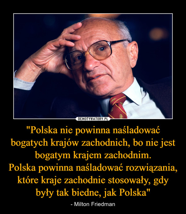 "Polska nie powinna naśladować bogatych krajów zachodnich, bo nie jest bogatym krajem zachodnim.Polska powinna naśladować rozwiązania, które kraje zachodnie stosowały, gdy były tak biedne, jak Polska" – - Milton Friedman 