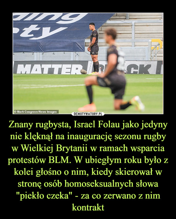 Znany rugbysta, Israel Folau jako jedyny nie klęknął na inaugurację sezonu rugby w Wielkiej Brytanii w ramach wsparcia protestów BLM. W ubiegłym roku było z kolei głośno o nim, kiedy skierował w stronę osób homoseksualnych słowa "piekło czeka" - za co zerwano z nim kontrakt –  