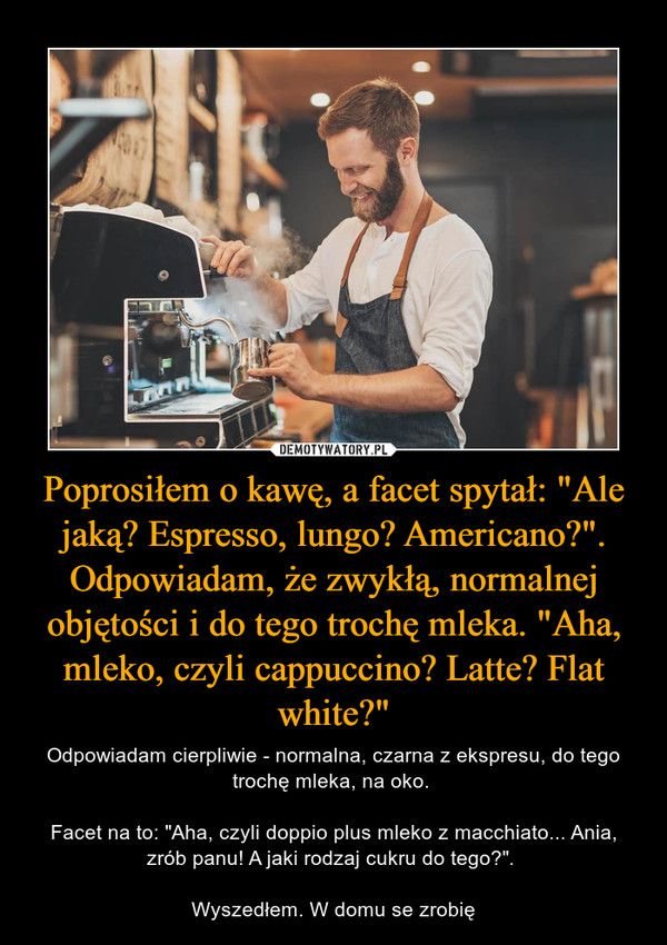 Poprosiłem o kawę, a facet spytał: "Ale jaką? Espresso, lungo? Americano?". Odpowiadam, że zwykłą, normalnej objętości i do tego trochę mleka. "Aha, mleko, czyli cappuccino? Latte? Flat white?" – Odpowiadam cierpliwie - normalna, czarna z ekspresu, do tego trochę mleka, na oko. Facet na to: "Aha, czyli doppio plus mleko z macchiato... Ania, zrób panu! A jaki rodzaj cukru do tego?". Wyszedłem. W domu se zrobię 