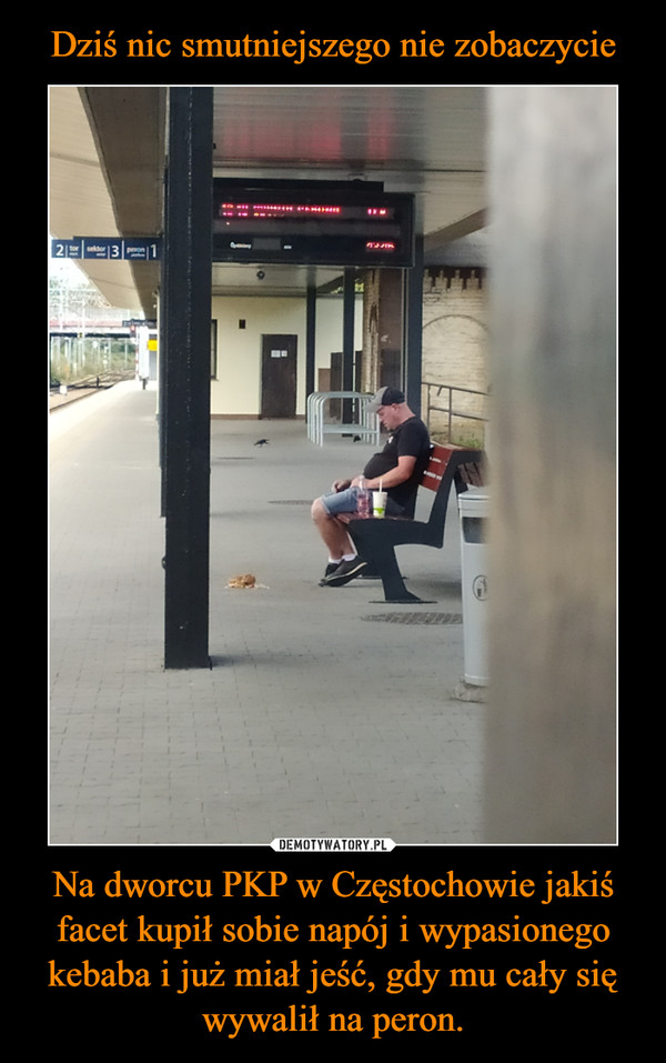 Dziś nic smutniejszego nie zobaczycie Na dworcu PKP w Częstochowie jakiś facet kupił sobie napój i wypasionego kebaba i już miał jeść, gdy mu cały się wywalił na peron.