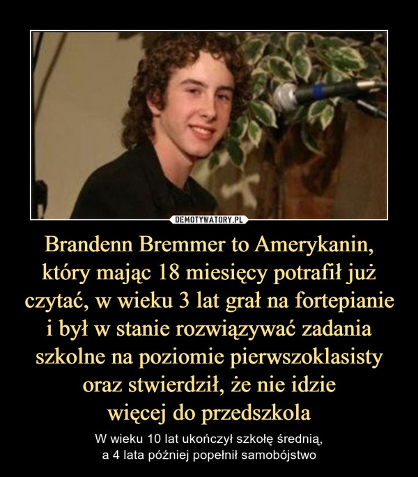 Brandenn Bremmer to Amerykanin, który mając 18 miesięcy potrafił już czytać, w wieku 3 lat grał na fortepianiei był w stanie rozwiązywać zadania szkolne na poziomie pierwszoklasisty oraz stwierdził, że nie idziewięcej do przedszkola – W wieku 10 lat ukończył szkołę średnią,a 4 lata później popełnił samobójstwo 