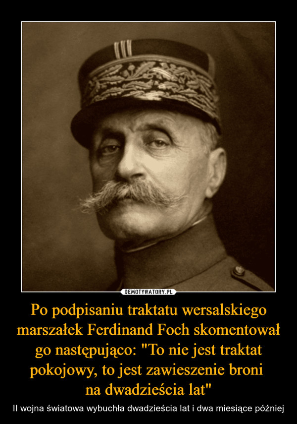 Po podpisaniu traktatu wersalskiego marszałek Ferdinand Foch skomentował go następująco: "To nie jest traktat pokojowy, to jest zawieszenie broni na dwadzieścia lat" – II wojna światowa wybuchła dwadzieścia lat i dwa miesiące później 