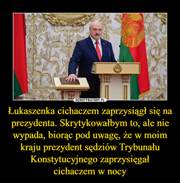 Łukaszenka cichaczem zaprzysiągł się na prezydenta. Skrytykowałbym to, ale nie wypada, biorąc pod uwagę, że w moim kraju prezydent sędziów Trybunału Konstytucyjnego zaprzysięgał
cichaczem w nocy
