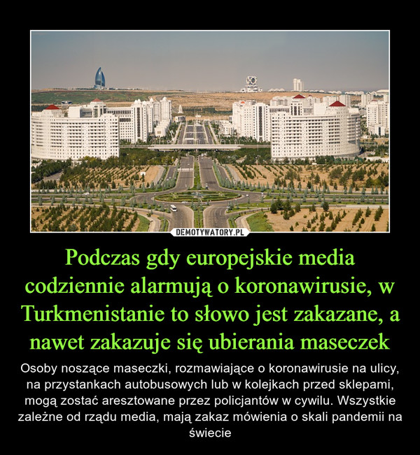 Podczas gdy europejskie media codziennie alarmują o koronawirusie, w Turkmenistanie to słowo jest zakazane, a nawet zakazuje się ubierania maseczek – Osoby noszące maseczki, rozmawiające o koronawirusie na ulicy, na przystankach autobusowych lub w kolejkach przed sklepami, mogą zostać aresztowane przez policjantów w cywilu. Wszystkie zależne od rządu media, mają zakaz mówienia o skali pandemii na świecie 