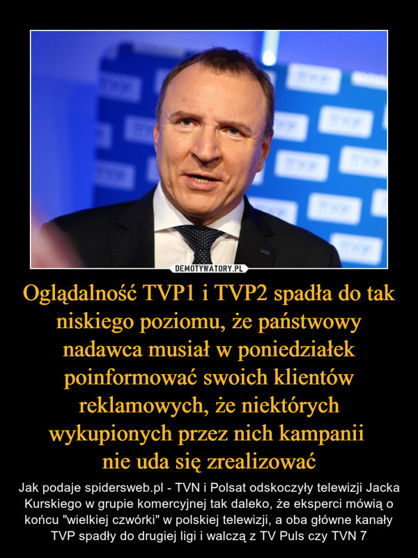 Oglądalność TVP1 i TVP2 spadła do tak niskiego poziomu, że państwowy nadawca musiał w poniedziałek poinformować swoich klientów reklamowych, że niektórych wykupionych przez nich kampanii nie uda się zrealizować – Jak podaje spidersweb.pl - TVN i Polsat odskoczyły telewizji Jacka Kurskiego w grupie komercyjnej tak daleko, że eksperci mówią o końcu "wielkiej czwórki" w polskiej telewizji, a oba główne kanały TVP spadły do drugiej ligi i walczą z TV Puls czy TVN 7 
