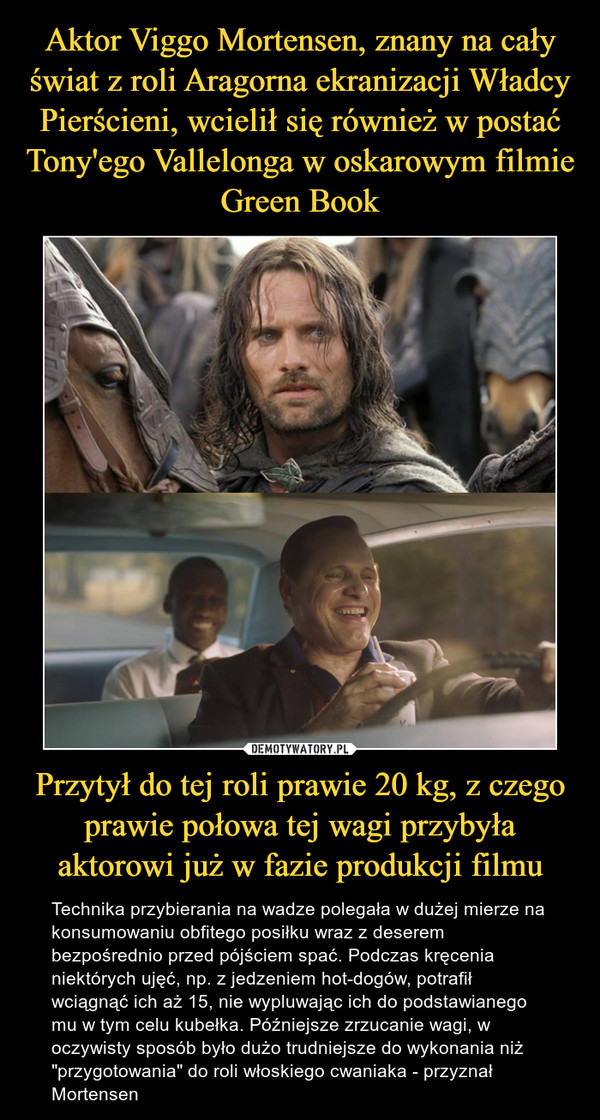 Aktor Viggo Mortensen, znany na cały świat z roli Aragorna ekranizacji Władcy Pierścieni, wcielił się również w postać Tony'ego Vallelonga w oskarowym filmie Green Book Przytył do tej roli prawie 20 kg, z czego prawie połowa tej wagi przybyła aktorowi już w fazie produkcji filmu