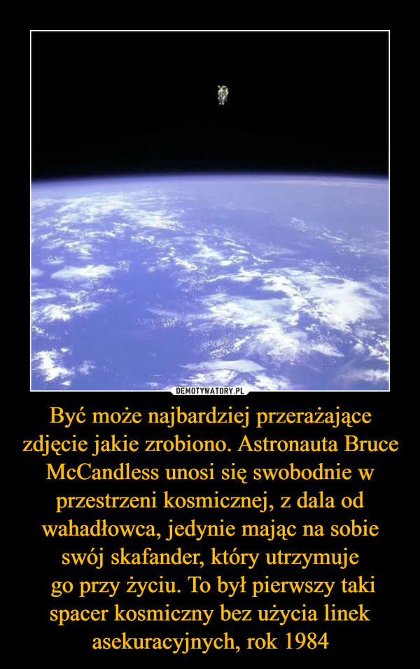 Być może najbardziej przerażające zdjęcie jakie zrobiono. Astronauta Bruce McCandless unosi się swobodnie w przestrzeni kosmicznej, z dala od wahadłowca, jedynie mając na sobie swój skafander, który utrzymuje go przy życiu. To był pierwszy taki spacer kosmiczny bez użycia linek asekuracyjnych, rok 1984 –  