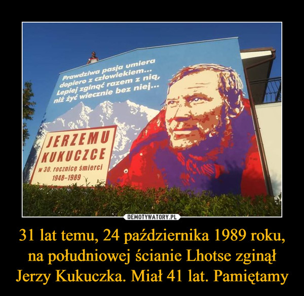 31 lat temu, 24 października 1989 roku, na południowej ścianie Lhotse zginął Jerzy Kukuczka. Miał 41 lat. Pamiętamy –  Prawdziwa pasja umiera dopiero z człowiekiem... Lepiej zginąć razem z nią, niż żyć wiecznie bez niej Jerzemu Kukuczce w 30. rocznicę śmierci