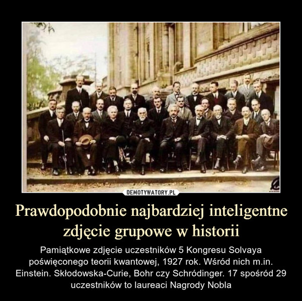 Prawdopodobnie najbardziej inteligentne zdjęcie grupowe w historii – Pamiątkowe zdjęcie uczestników 5 Kongresu Solvaya poświęconego teorii kwantowej, 1927 rok. Wśród nich m.in. Einstein. Skłodowska-Curie, Bohr czy Schródinger. 17 spośród 29 uczestników to laureaci Nagrody Nobla 