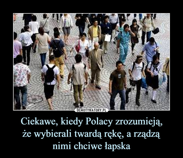 Ciekawe, kiedy Polacy zrozumieją,że wybierali twardą rękę, a rządząnimi chciwe łapska –  