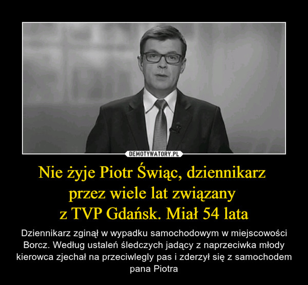 Nie żyje Piotr Świąc, dziennikarz przez wiele lat związany z TVP Gdańsk. Miał 54 lata – Dziennikarz zginął w wypadku samochodowym w miejscowości Borcz. Według ustaleń śledczych jadący z naprzeciwka młody kierowca zjechał na przeciwlegly pas i zderzył się z samochodem pana Piotra 