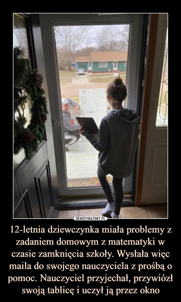 12-letnia dziewczynka miała problemy z zadaniem domowym z matematyki w czasie zamknięcia szkoły. Wysłała więc maila do swojego nauczyciela z prośbą o pomoc. Nauczyciel przyjechał, przywiózł swoją tablicę i uczył ją przez okno –  