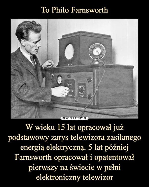 W wieku 15 lat opracował już podstawowy zarys telewizora zasilanego energią elektryczną. 5 lat później Farnsworth opracował i opatentował pierwszy na świecie w pełni elektroniczny telewizor –  
