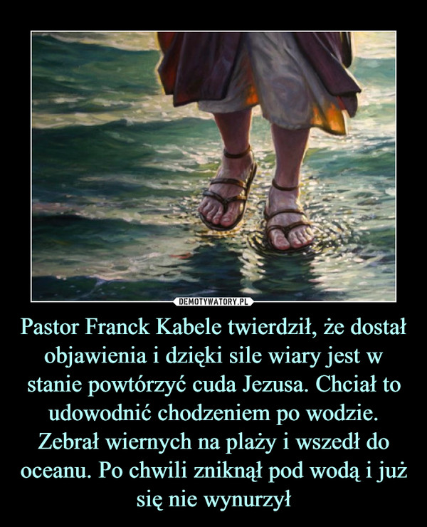 Pastor Franck Kabele twierdził, że dostał objawienia i dzięki sile wiary jest w stanie powtórzyć cuda Jezusa. Chciał to udowodnić chodzeniem po wodzie. Zebrał wiernych na plaży i wszedł do oceanu. Po chwili zniknął pod wodą i już się nie wynurzył –  