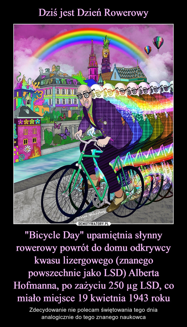 "Bicycle Day" upamiętnia słynny rowerowy powrót do domu odkrywcy kwasu lizergowego (znanego powszechnie jako LSD) Alberta Hofmanna, po zażyciu 250 µg LSD, co miało miejsce 19 kwietnia 1943 roku – Zdecydowanie nie polecam świętowania tego dniaanalogicznie do tego znanego naukowca 