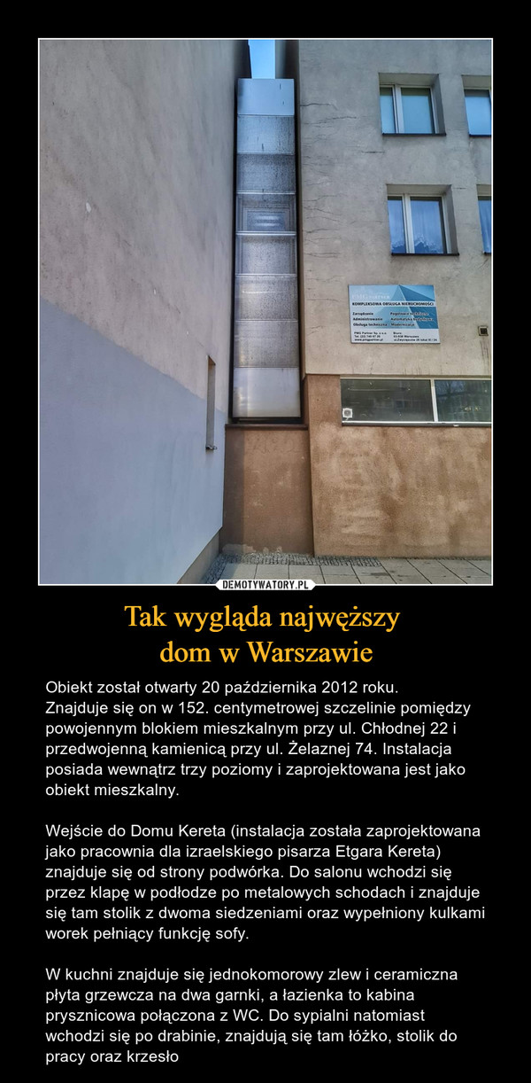Tak wygląda najwęższy dom w Warszawie – Obiekt został otwarty 20 października 2012 roku.Znajduje się on w 152. centymetrowej szczelinie pomiędzy powojennym blokiem mieszkalnym przy ul. Chłodnej 22 i przedwojenną kamienicą przy ul. Żelaznej 74. Instalacja posiada wewnątrz trzy poziomy i zaprojektowana jest jako obiekt mieszkalny.Wejście do Domu Kereta (instalacja została zaprojektowana jako pracownia dla izraelskiego pisarza Etgara Kereta) znajduje się od strony podwórka. Do salonu wchodzi się przez klapę w podłodze po metalowych schodach i znajduje się tam stolik z dwoma siedzeniami oraz wypełniony kulkami worek pełniący funkcję sofy.W kuchni znajduje się jednokomorowy zlew i ceramiczna płyta grzewcza na dwa garnki, a łazienka to kabina prysznicowa połączona z WC. Do sypialni natomiast wchodzi się po drabinie, znajdują się tam łóżko, stolik do pracy oraz krzesło 