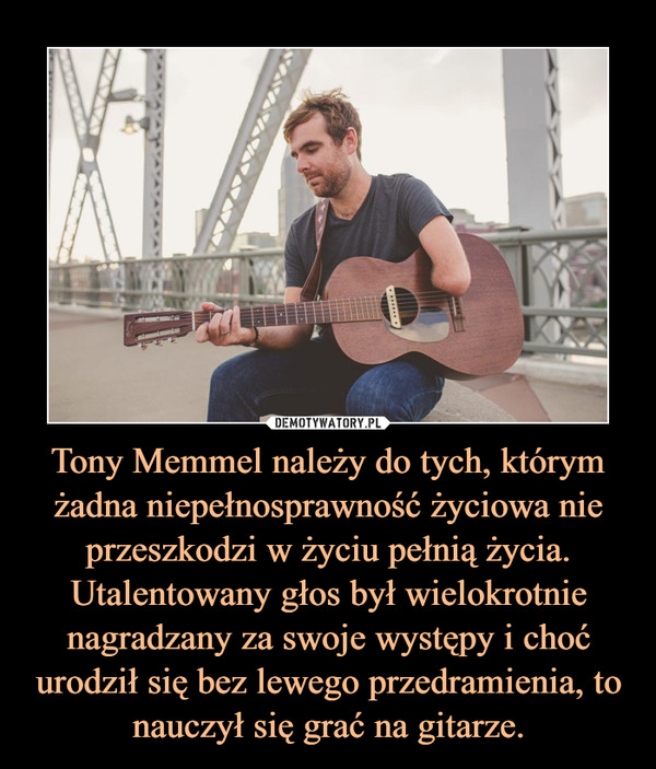 Tony Memmel należy do tych, którym żadna niepełnosprawność życiowa nie przeszkodzi w życiu pełnią życia.Utalentowany głos był wielokrotnie nagradzany za swoje występy i choć urodził się bez lewego przedramienia, to nauczył się grać na gitarze. –  