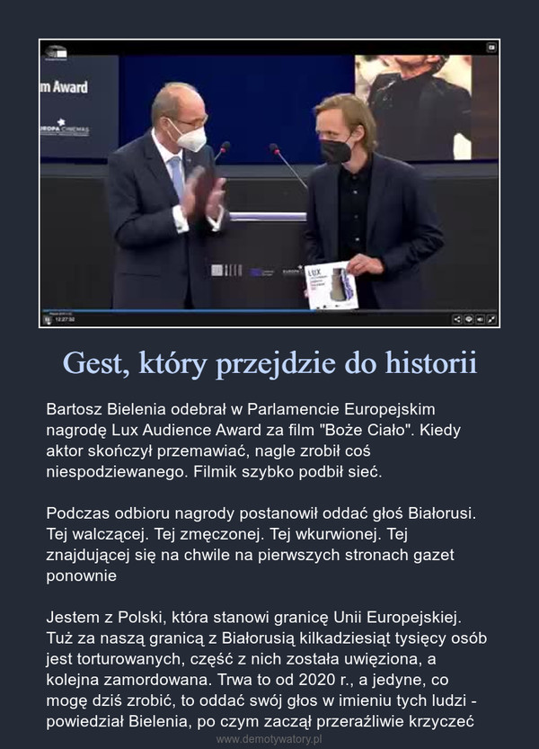 Gest, który przejdzie do historii – Bartosz Bielenia odebrał w Parlamencie Europejskim nagrodę Lux Audience Award za film "Boże Ciało". Kiedy aktor skończył przemawiać, nagle zrobił coś niespodziewanego. Filmik szybko podbił sieć.Podczas odbioru nagrody postanowił oddać głoś Białorusi. Tej walczącej. Tej zmęczonej. Tej wkurwionej. Tej znajdującej się na chwile na pierwszych stronach gazet ponownieJestem z Polski, która stanowi granicę Unii Europejskiej. Tuż za naszą granicą z Białorusią kilkadziesiąt tysięcy osób jest torturowanych, część z nich została uwięziona, a kolejna zamordowana. Trwa to od 2020 r., a jedyne, co mogę dziś zrobić, to oddać swój głos w imieniu tych ludzi - powiedział Bielenia, po czym zaczął przeraźliwie krzyczeć Bartosz Bielenia odebrał w Parlamencie Europejskim nagrodę Lux Audience Award za film "Boże Ciało". Kiedy aktor skończył przemawiać, nagle zrobił coś niespodziewanego. Filmik szybko podbił sieć.Podczas odbioru nagrody postanowił oddać głoś Białorusi. Tej walczącej. Tej zmęczonej. Tej wkurwionej. Tej znajdującej się na chwile na pierwszych stronach gazet ponownieJestem z Polski, która stanowi granicę Unii Europejskiej. Tuż za naszą granicą z Białorusią kilkadziesiąt tysięcy osób jest torturowanych, część z nich została uwięziona, a kolejna zamordowana. Trwa to od 2020 r., a jedyne, co mogę dziś zrobić, to oddać swój głos w imieniu tych ludzi - powiedział Bielenia, po czym zaczął przeraźliwie krzyczeć