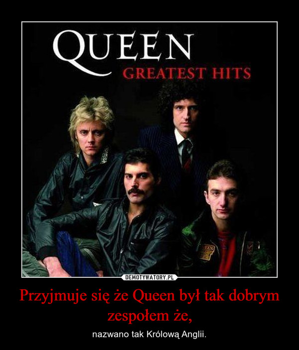 Przyjmuje się że Queen był tak dobrym zespołem że, – nazwano tak Królową Anglii. 