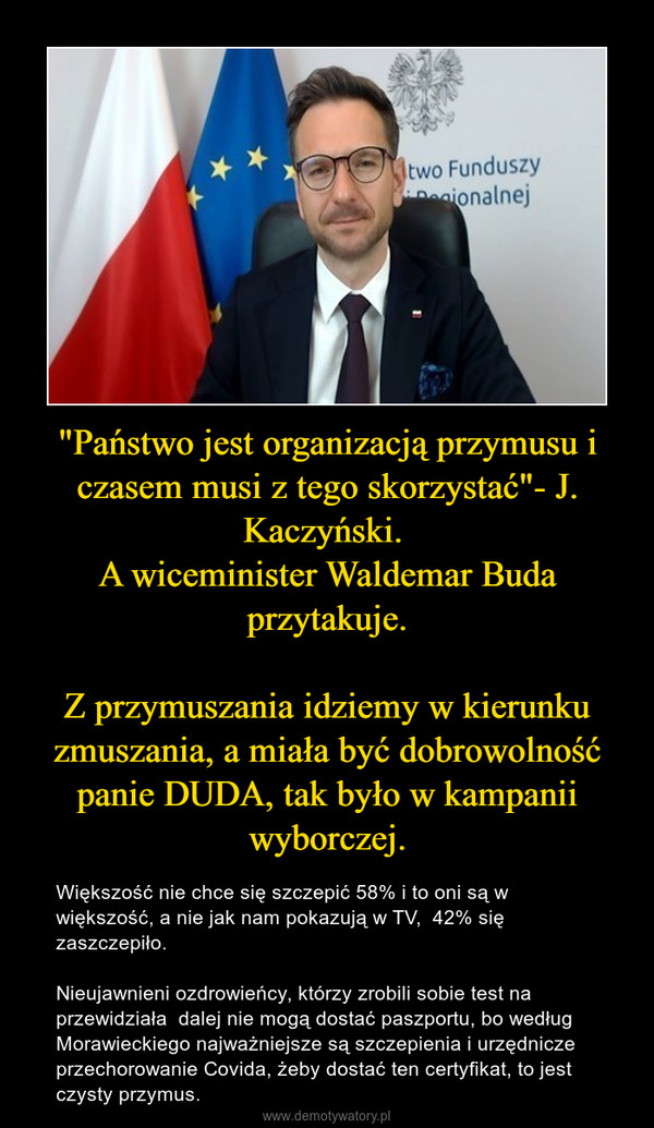 "Państwo jest organizacją przymusu i czasem musi z tego skorzystać"- J. Kaczyński. A wiceminister Waldemar Buda przytakuje.Z przymuszania idziemy w kierunku zmuszania, a miała być dobrowolność panie DUDA, tak było w kampanii wyborczej. – Większość nie chce się szczepić 58% i to oni są w większość, a nie jak nam pokazują w TV,  42% się zaszczepiło. Nieujawnieni ozdrowieńcy, którzy zrobili sobie test na przewidziała  dalej nie mogą dostać paszportu, bo według Morawieckiego najważniejsze są szczepienia i urzędnicze przechorowanie Covida, żeby dostać ten certyfikat, to jest czysty przymus. 