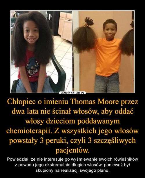 Chłopiec o imieniu Thomas Moore przez dwa lata nie ścinał włosów, aby oddać włosy dzieciom poddawanym chemioterapii. Z wszystkich jego włosów powstały 3 peruki, czyli 3 szczęśliwych pacjentów.