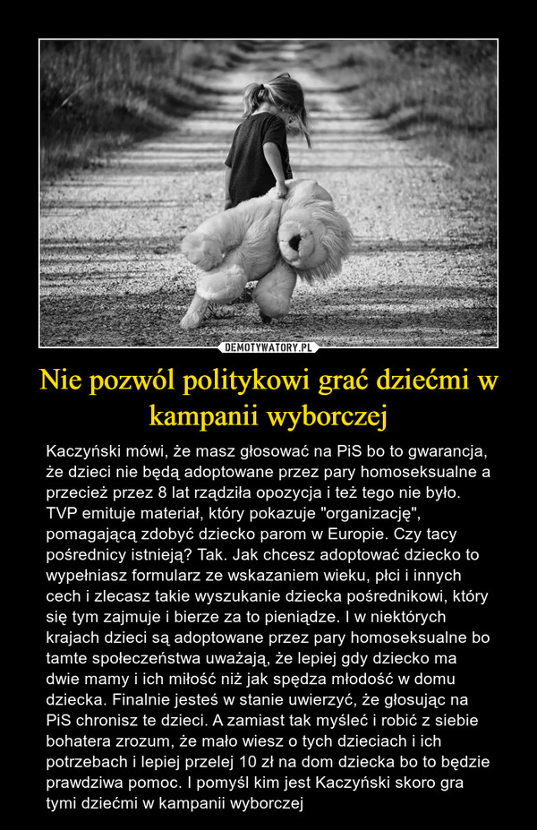 Nie pozwól politykowi grać dziećmi w kampanii wyborczej – Kaczyński mówi, że masz głosować na PiS bo to gwarancja, że dzieci nie będą adoptowane przez pary homoseksualne a przecież przez 8 lat rządziła opozycja i też tego nie było. TVP emituje materiał, który pokazuje "organizację", pomagającą zdobyć dziecko parom w Europie. Czy tacy pośrednicy istnieją? Tak. Jak chcesz adoptować dziecko to wypełniasz formularz ze wskazaniem wieku, płci i innych cech i zlecasz takie wyszukanie dziecka pośrednikowi, który się tym zajmuje i bierze za to pieniądze. I w niektórych krajach dzieci są adoptowane przez pary homoseksualne bo tamte społeczeństwa uważają, że lepiej gdy dziecko ma dwie mamy i ich miłość niż jak spędza młodość w domu dziecka. Finalnie jesteś w stanie uwierzyć, że głosując na PiS chronisz te dzieci. A zamiast tak myśleć i robić z siebie bohatera zrozum, że mało wiesz o tych dzieciach i ich potrzebach i lepiej przelej 10 zł na dom dziecka bo to będzie prawdziwa pomoc. I pomyśl kim jest Kaczyński skoro gra tymi dziećmi w kampanii wyborczej 