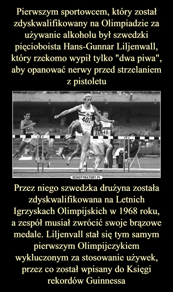 Pierwszym sportowcem, który został zdyskwalifikowany na Olimpiadzie za używanie alkoholu był szwedzki pięcioboista Hans-Gunnar Liljenwall, który rzekomo wypił tylko "dwa piwa", aby opanować nerwy przed strzelaniem
z pistoletu Przez niego szwedzka drużyna została zdyskwalifikowana na Letnich Igrzyskach Olimpijskich w 1968 roku,
a zespół musiał zwrócić swoje brązowe medale. Liljenvall stał się tym samym pierwszym Olimpijczykiem wykluczonym za stosowanie używek, przez co został wpisany do Księgi rekordów Guinnessa