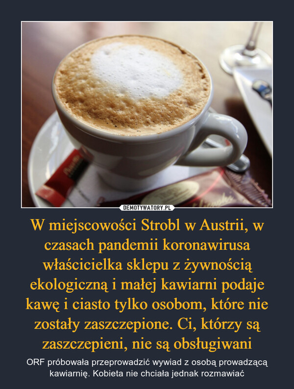 W miejscowości Strobl w Austrii, w czasach pandemii koronawirusa właścicielka sklepu z żywnością ekologiczną i małej kawiarni podaje kawę i ciasto tylko osobom, które nie zostały zaszczepione. Ci, którzy są zaszczepieni, nie są obsługiwani