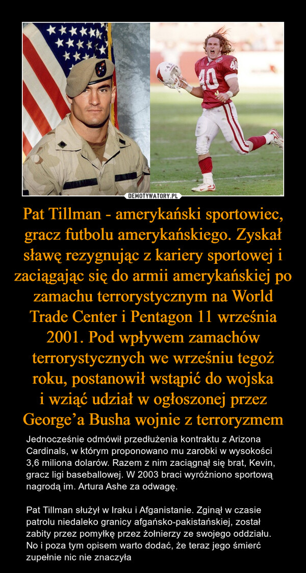 Pat Tillman - amerykański sportowiec, gracz futbolu amerykańskiego. Zyskał sławę rezygnując z kariery sportowej i zaciągając się do armii amerykańskiej po zamachu terrorystycznym na World Trade Center i Pentagon 11 września 2001. Pod wpływem zamachów terrorystycznych we wrześniu tegoż roku, postanowił wstąpić do wojska
i wziąć udział w ogłoszonej przez George’a Busha wojnie z terroryzmem