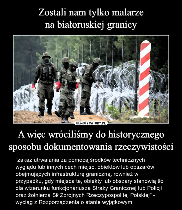 A więc wróciliśmy do historycznegosposobu dokumentowania rzeczywistości – "zakaz utrwalania za pomocą środków technicznych wyglądu lub innych cech miejsc, obiektów lub obszarów obejmujących infrastrukturę graniczną, również w przypadku, gdy miejsca te, obiekty lub obszary stanowią tło dla wizerunku funkcjonariusza Straży Granicznej lub Policji oraz żołnierza Sił Zbrojnych Rzeczypospolitej Polskiej" - wyciąg z Rozporządzenia o stanie wyjątkowym 