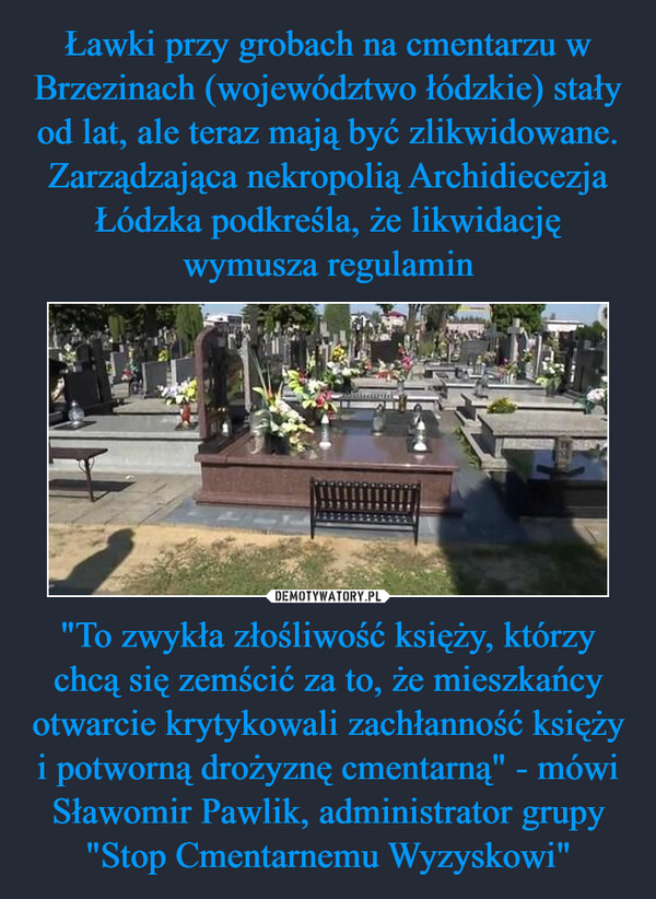 Ławki przy grobach na cmentarzu w Brzezinach (województwo łódzkie) stały od lat, ale teraz mają być zlikwidowane. Zarządzająca nekropolią Archidiecezja Łódzka podkreśla, że likwidację wymusza regulamin "To zwykła złośliwość księży, którzy chcą się zemścić za to, że mieszkańcy otwarcie krytykowali zachłanność księży i potworną drożyznę cmentarną" - mówi Sławomir Pawlik, administrator grupy "Stop Cmentarnemu Wyzyskowi"