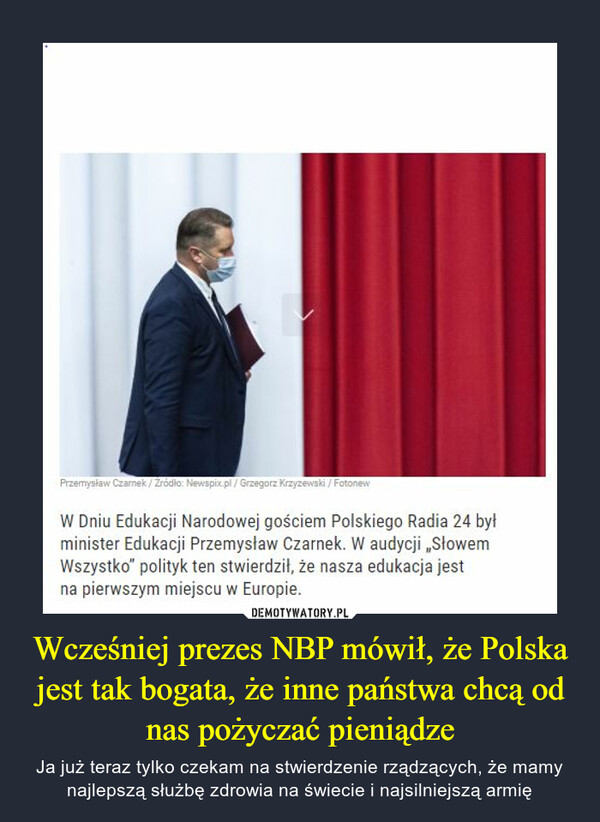 Wcześniej prezes NBP mówił, że Polska jest tak bogata, że inne państwa chcą od nas pożyczać pieniądze – Ja już teraz tylko czekam na stwierdzenie rządzących, że mamy najlepszą służbę zdrowia na świecie i najsilniejszą armię W Dniu Edukacji Narodowej gościem Polskiego Radia 24 był minister Edukacji Przemysław Czarnek. W audycji „Słowem Wszystko" polityk ten stwierdził, że nasza edukacja jest na pierwszym miejscu w Europie.