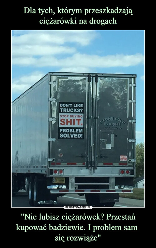 Dla tych, którym przeszkadzają ciężarówki na drogach "Nie lubisz ciężarówek? Przestań kupować badziewie. I problem sam 
się rozwiąże"