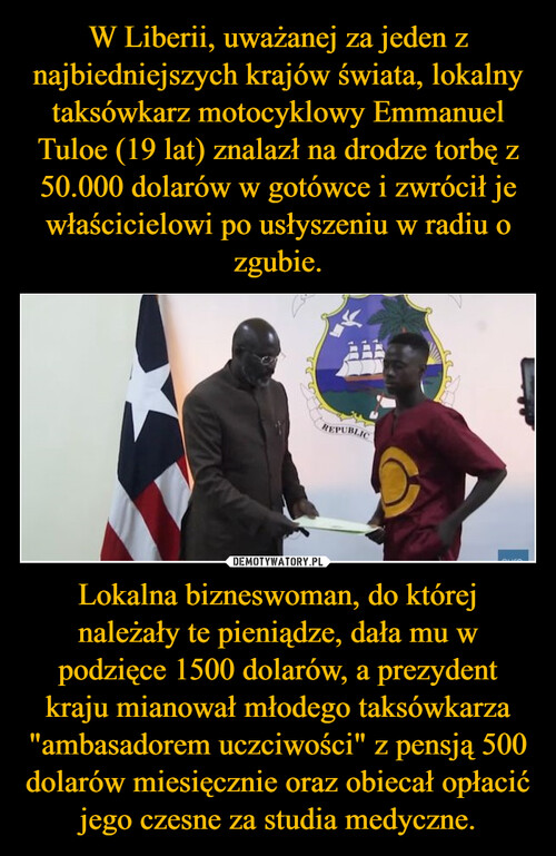 W Liberii, uważanej za jeden z najbiedniejszych krajów świata, lokalny taksówkarz motocyklowy Emmanuel Tuloe (19 lat) znalazł na drodze torbę z 50.000 dolarów w gotówce i zwrócił je właścicielowi po usłyszeniu w radiu o zgubie. Lokalna bizneswoman, do której należały te pieniądze, dała mu w podzięce 1500 dolarów, a prezydent kraju mianował młodego taksówkarza "ambasadorem uczciwości" z pensją 500 dolarów miesięcznie oraz obiecał opłacić jego czesne za studia medyczne.