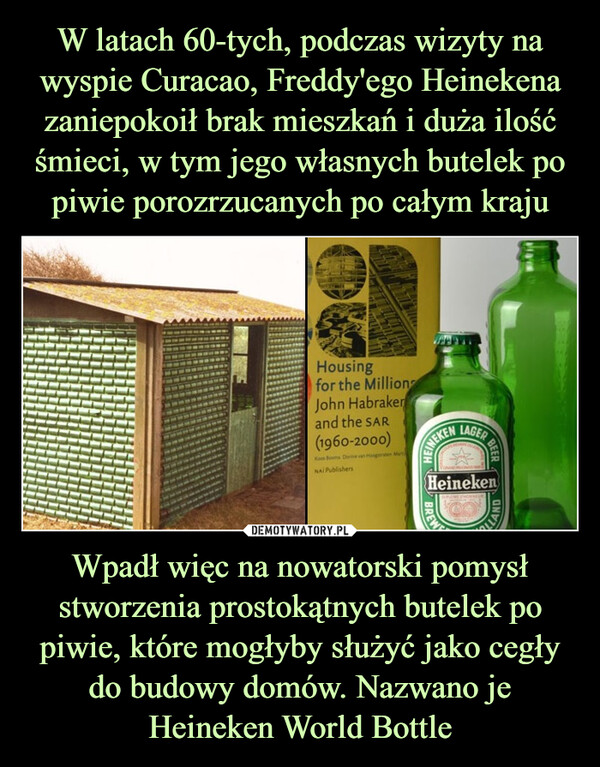 Wpadł więc na nowatorski pomysł stworzenia prostokątnych butelek po piwie, które mogłyby służyć jako cegły do budowy domów. Nazwano je Heineken World Bottle –  