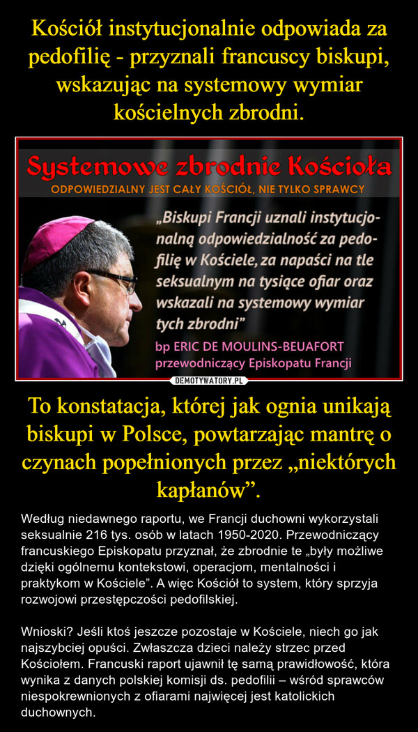 To konstatacja, której jak ognia unikają biskupi w Polsce, powtarzając mantrę o czynach popełnionych przez „niektórych kapłanów”. – Według niedawnego raportu, we Francji duchowni wykorzystali seksualnie 216 tys. osób w latach 1950-2020. Przewodniczący francuskiego Episkopatu przyznał, że zbrodnie te „były możliwe dzięki ogólnemu kontekstowi, operacjom, mentalności i praktykom w Kościele”. A więc Kościół to system, który sprzyja rozwojowi przestępczości pedofilskiej. Wnioski? Jeśli ktoś jeszcze pozostaje w Kościele, niech go jak najszybciej opuści. Zwłaszcza dzieci należy strzec przed Kościołem. Francuski raport ujawnił tę samą prawidłowość, która wynika z danych polskiej komisji ds. pedofilii – wśród sprawców niespokrewnionych z ofiarami najwięcej jest katolickich duchownych. 