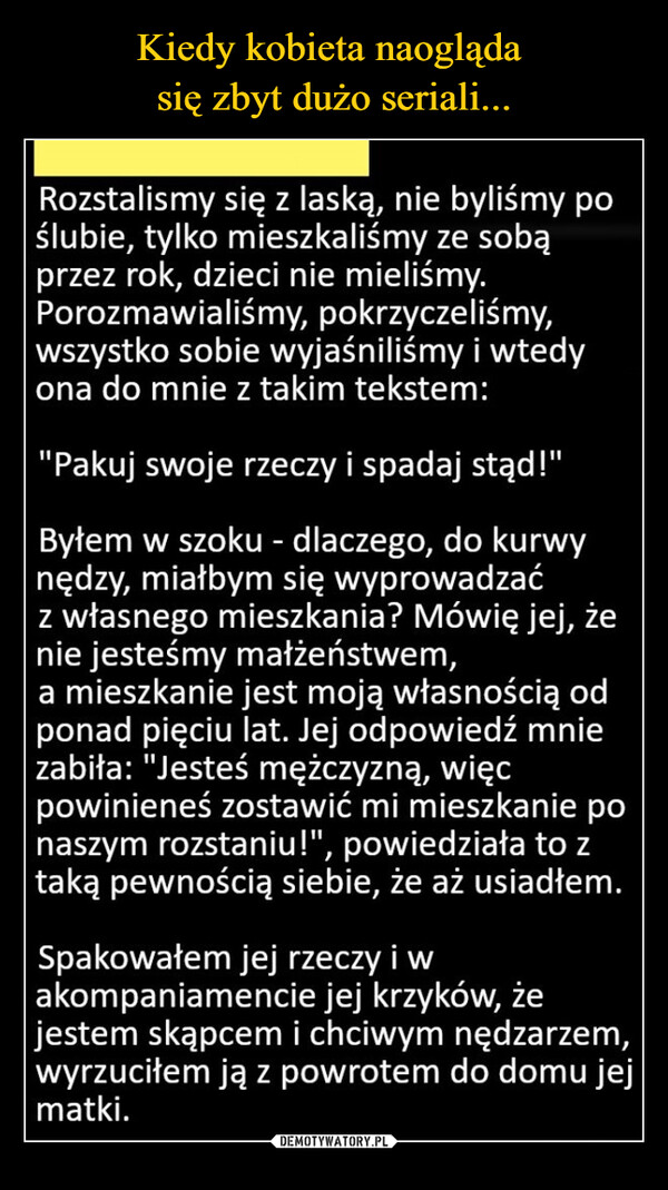  –  Rozstalismy się z laską, nie byliśmy po ślubie, tylko mieszkaliśmy ze sobą przez rok, dzieci nie mieliśmy. Porozmawialiśmy, pokrzyczeliśmy, wszystko sobie wyjaśniliśmy i wtedy ona do mnie z takim tekstem: "Pakuj swoje rzeczy i spadaj stąd!" Byłem w szoku - dlaczego, do kurwy nędzy, miałbym się wyprowadzać z własnego mieszkania? Mówię jej, że nie jesteśmy małżeństwem, a mieszkanie jest moją własnością od ponad pięciu lat. Jej odpowiedź mnie zabiła. "Jesteś mężczyzną, więc powinieneś zostawić mi mieszkanie po naszym rozstaniu!", powiedziała to z taką pewnością siebie, że aż usiadłem. Spakowałem jej rzeczy i w akompaniamencie jej krzyków, że jestem skąpcem i chciwym nędzarzem, wyrzuciłem ją z powrotem do domu jej matki.