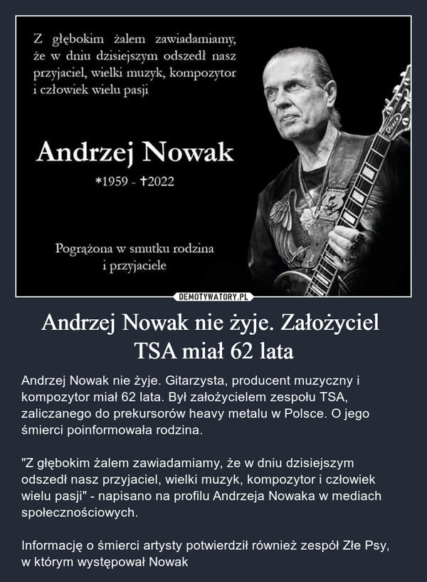 Andrzej Nowak nie żyje. Założyciel TSA miał 62 lata – Andrzej Nowak nie żyje. Gitarzysta, producent muzyczny i kompozytor miał 62 lata. Był założycielem zespołu TSA, zaliczanego do prekursorów heavy metalu w Polsce. O jego śmierci poinformowała rodzina."Z głębokim żalem zawiadamiamy, że w dniu dzisiejszym odszedł nasz przyjaciel, wielki muzyk, kompozytor i człowiek wielu pasji" - napisano na profilu Andrzeja Nowaka w mediach społecznościowych.Informację o śmierci artysty potwierdził również zespół Złe Psy, w którym występował Nowak Z głębokim żalem zawiadamiamy, że w dniu dzisiejszym odszedł nasz przyjaciel, wielki muzyk, kompozytor i człowiek wielu pasji