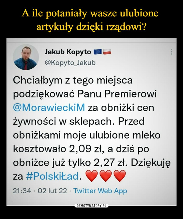  –  (") Jakub Kopyto las. @Kopyto_Jakub Chciałbym z tego miejsca podziękować Panu Premierowi @MorawieckiM za obniżki cen żywności w sklepach. Przed obniżkami moje ulubione mleko kosztowało 2,09 zł, a dziś po obniżce już tylko 2,27 zł. Dziękuję za #PolskiŁad. 21:34 • 02 lut 22 • Twitter Web App
