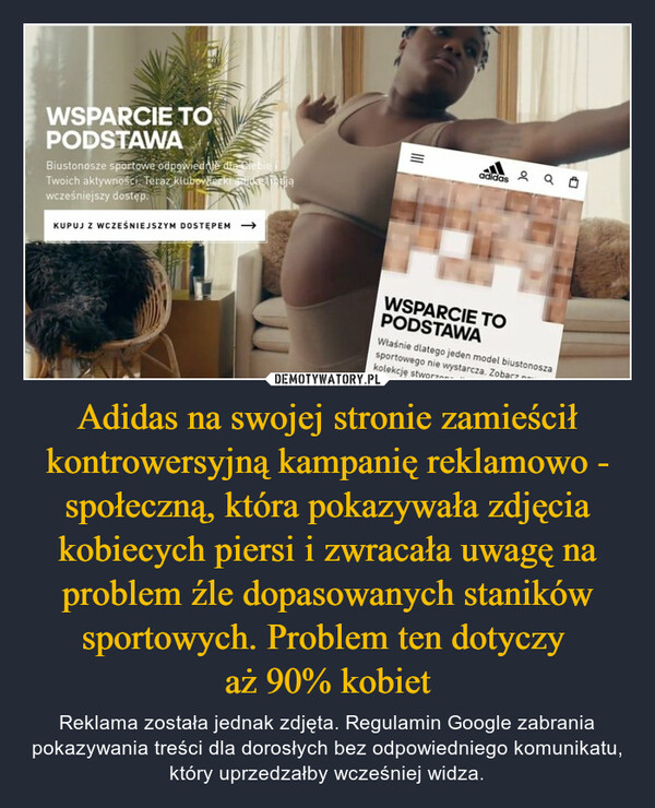 Adidas na swojej stronie zamieścił kontrowersyjną kampanię reklamowo - społeczną, która pokazywała zdjęcia kobiecych piersi i zwracała uwagę na problem źle dopasowanych staników sportowych. Problem ten dotyczy 
aż 90% kobiet