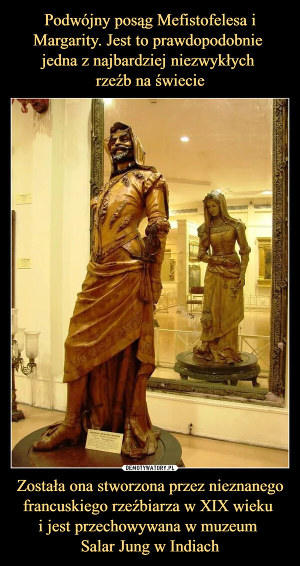 Podwójny posąg Mefistofelesa i Margarity. Jest to prawdopodobnie 
jedna z najbardziej niezwykłych 
rzeźb na świecie Została ona stworzona przez nieznanego francuskiego rzeźbiarza w XIX wieku 
i jest przechowywana w muzeum 
Salar Jung w Indiach